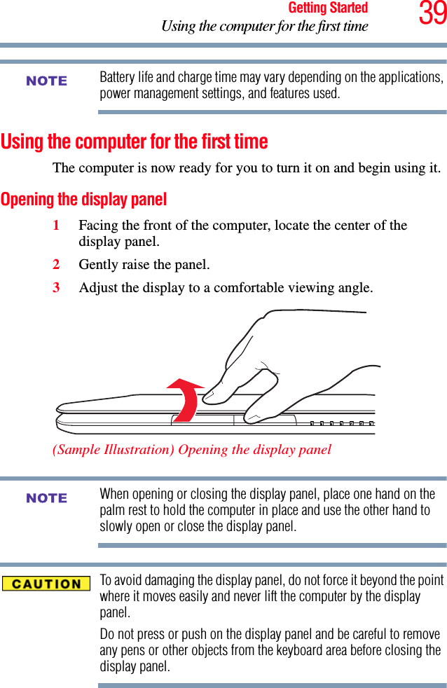 39Getting StartedUsing the computer for the first timeBattery life and charge time may vary depending on the applications, power management settings, and features used.Using the computer for the first timeThe computer is now ready for you to turn it on and begin using it.Opening the display panel1Facing the front of the computer, locate the center of the display panel.2Gently raise the panel.3Adjust the display to a comfortable viewing angle. (Sample Illustration) Opening the display panelWhen opening or closing the display panel, place one hand on the palm rest to hold the computer in place and use the other hand to slowly open or close the display panel.To avoid damaging the display panel, do not force it beyond the point where it moves easily and never lift the computer by the display panel. Do not press or push on the display panel and be careful to remove any pens or other objects from the keyboard area before closing the display panel.NOTENOTE