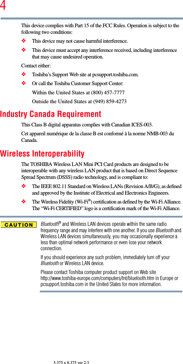 45.375 x 8.375 ver 2.3This device complies with Part 15 of the FCC Rules. Operation is subject to the following two conditions: ❖This device may not cause harmful interference. ❖This device must accept any interference received, including interference that may cause undesired operation. Contact either:❖Toshiba’s Support Web site at pcsupport.toshiba.com.❖Or call the Toshiba Customer Support Center:Within the United States at (800) 457-7777Outside the United States at (949) 859-4273Industry Canada RequirementThis Class B digital apparatus complies with Canadian ICES-003.Cet appareil numérique de la classe B est conformé à la norme NMB-003 du Canada.Wireless InteroperabilityThe TOSHIBA Wireless LAN Mini PCI Card products are designed to be interoperable with any wireless LAN product that is based on Direct Sequence Spread Spectrum (DSSS) radio technology, and is compliant to: ❖The IEEE 802.11 Standard on Wireless LANs (Revision A/B/G), as defined and approved by the Institute of Electrical and Electronics Engineers.❖The Wireless Fidelity (Wi-Fi®) certification as defined by the Wi-Fi Alliance. The “Wi-Fi CERTIFIED” logo is a certification mark of the Wi-Fi Alliance.Bluetooth® and Wireless LAN devices operate within the same radio frequency range and may interfere with one another. If you use Bluetooth and Wireless LAN devices simultaneously, you may occasionally experience a less than optimal network performance or even lose your network connection.If you should experience any such problem, immediately turn off your Bluetooth or Wireless LAN device.Please contact Toshiba computer product support on Web site http://www.toshiba-europe.com/computers/tnt/bluetooth.htm in Europe or pcsupport.toshiba.com in the United States for more information.