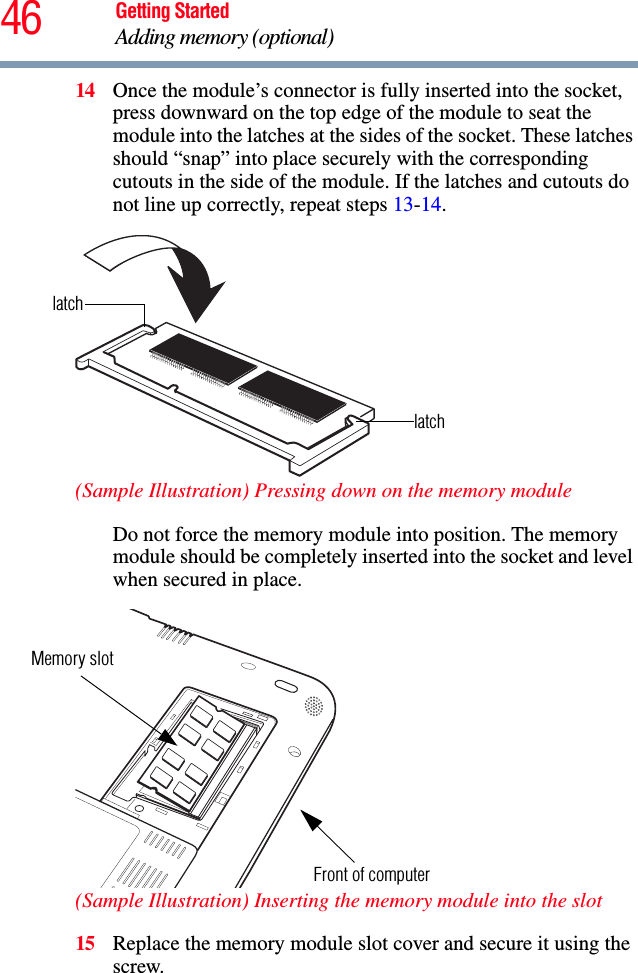 46 Getting StartedAdding memory (optional)14 Once the module’s connector is fully inserted into the socket, press downward on the top edge of the module to seat the module into the latches at the sides of the socket. These latches should “snap” into place securely with the corresponding cutouts in the side of the module. If the latches and cutouts do not line up correctly, repeat steps 13-14.(Sample Illustration) Pressing down on the memory moduleDo not force the memory module into position. The memory module should be completely inserted into the socket and level when secured in place. (Sample Illustration) Inserting the memory module into the slot15 Replace the memory module slot cover and secure it using the screw.latchlatchMemory slotFront of computer
