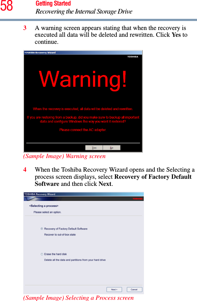 58 Getting StartedRecovering the Internal Storage Drive3A warning screen appears stating that when the recovery is executed all data will be deleted and rewritten. Click Ye s  to continue.(Sample Image) Warning screen4When the Toshiba Recovery Wizard opens and the Selecting a process screen displays, select Recovery of Factory Default Software and then click Next.(Sample Image) Selecting a Process screen