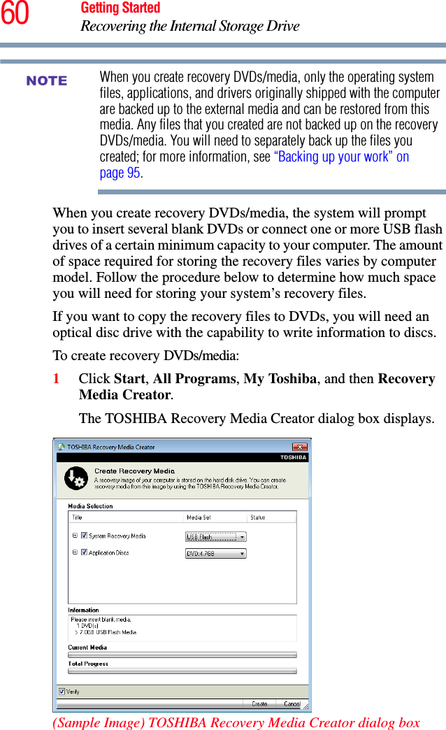 60 Getting StartedRecovering the Internal Storage DriveWhen you create recovery DVDs/media, only the operating system files, applications, and drivers originally shipped with the computer are backed up to the external media and can be restored from this media. Any files that you created are not backed up on the recovery DVDs/media. You will need to separately back up the files you created; for more information, see “Backing up your work” on page 95.When you create recovery DVDs/media, the system will prompt you to insert several blank DVDs or connect one or more USB flash drives of a certain minimum capacity to your computer. The amount of space required for storing the recovery files varies by computer model. Follow the procedure below to determine how much space you will need for storing your system’s recovery files.If you want to copy the recovery files to DVDs, you will need an optical disc drive with the capability to write information to discs.To create recovery DVDs/media:1Click Start, All Programs, My Toshiba, and then Recovery Media Creator.The TOSHIBA Recovery Media Creator dialog box displays.(Sample Image) TOSHIBA Recovery Media Creator dialog boxNOTE