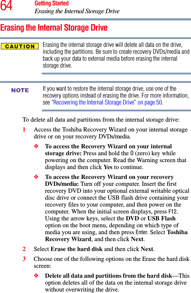 64 Getting StartedErasing the Internal Storage DriveErasing the Internal Storage DriveErasing the internal storage drive will delete all data on the drive, including the partitions. Be sure to create recovery DVDs/media and back up your data to external media before erasing the internal storage drive.If you want to restore the internal storage drive, use one of the recovery options instead of erasing the drive. For more information, see “Recovering the Internal Storage Drive” on page 50.To delete all data and partitions from the internal storage drive:1Access the Toshiba Recovery Wizard on your internal storage drive or on your recovery DVDs/media.❖To access the Recovery Wizard on your internal storage drive: Press and hold the 0 (zero) key while powering on the computer. Read the Warning screen that displays and then click Ye s  to continue.❖To access the Recovery Wizard on your recovery DVDs/media: Turn off your computer. Insert the first recovery DVD into your optional external writable optical disc drive or connect the USB flash drive containing your recovery files to your computer, and then power on the computer. When the initial screen displays, press F12. Using the arrow keys, select the DVD or USB Flash option on the boot menu, depending on which type of media you are using, and then press Enter. Select Tos hiba Recovery Wizard, and then click Next.2Select Erase the hard disk and then click Next.3Choose one of the following options on the Erase the hard disk screen:❖Delete all data and partitions from the hard disk—This option deletes all of the data on the internal storage drive without overwriting the drive.NOTE