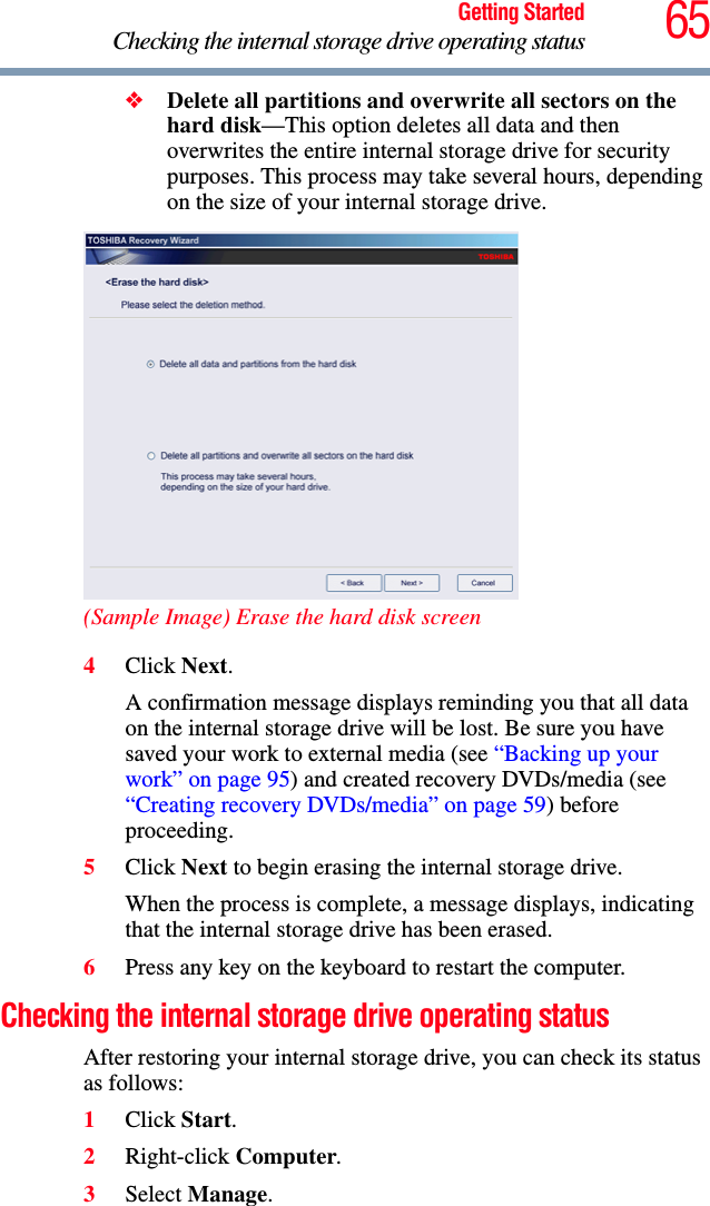 65Getting StartedChecking the internal storage drive operating status❖Delete all partitions and overwrite all sectors on the hard disk—This option deletes all data and then overwrites the entire internal storage drive for security purposes. This process may take several hours, depending on the size of your internal storage drive.(Sample Image) Erase the hard disk screen4Click Next.A confirmation message displays reminding you that all data on the internal storage drive will be lost. Be sure you have saved your work to external media (see “Backing up your work” on page 95) and created recovery DVDs/media (see “Creating recovery DVDs/media” on page 59) before proceeding.5Click Next to begin erasing the internal storage drive.When the process is complete, a message displays, indicating that the internal storage drive has been erased.6Press any key on the keyboard to restart the computer.Checking the internal storage drive operating statusAfter restoring your internal storage drive, you can check its status as follows:1Click Start.2Right-click Computer.3Select Manage.