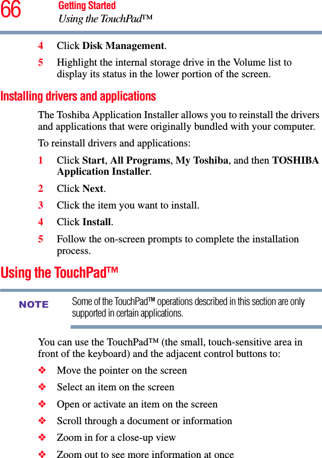 66 Getting StartedUsing the TouchPad™4Click Disk Management.5Highlight the internal storage drive in the Volume list to display its status in the lower portion of the screen.Installing drivers and applicationsThe Toshiba Application Installer allows you to reinstall the drivers and applications that were originally bundled with your computer.To reinstall drivers and applications:1Click Start, All Programs, My Toshiba, and then TOSHIBA Application Installer. 2Click Next.3Click the item you want to install.4Click Install.5Follow the on-screen prompts to complete the installation process.Using the TouchPad™Some of the TouchPad™ operations described in this section are only supported in certain applications.You can use the TouchPad™ (the small, touch-sensitive area in front of the keyboard) and the adjacent control buttons to:❖Move the pointer on the screen❖Select an item on the screen❖Open or activate an item on the screen ❖Scroll through a document or information ❖Zoom in for a close-up view ❖Zoom out to see more information at onceNOTE