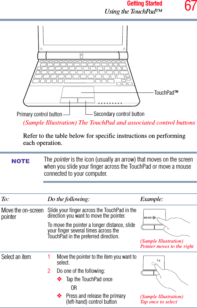 67Getting StartedUsing the TouchPad™ (Sample Illustration) The TouchPad and associated control buttonsRefer to the table below for specific instructions on performing each operation.The pointer is the icon (usually an arrow) that moves on the screen when you slide your finger across the TouchPad or move a mouse connected to your computer.To: Do the following: Example:Move the on-screen pointerSlide your finger across the TouchPad in the direction you want to move the pointer.To move the pointer a longer distance, slide your finger several times across the TouchPad in the preferred direction. (Sample Illustration)Pointer moves to the rightSelect an item 1Move the pointer to the item you want to select.2Do one of the following:❖Tap the TouchPad onceOR ❖Press and release the primary (left-hand) control button (Sample Illustration)Tap once to selectSecondary control buttonPrimary control buttonTouchPad™NOTE