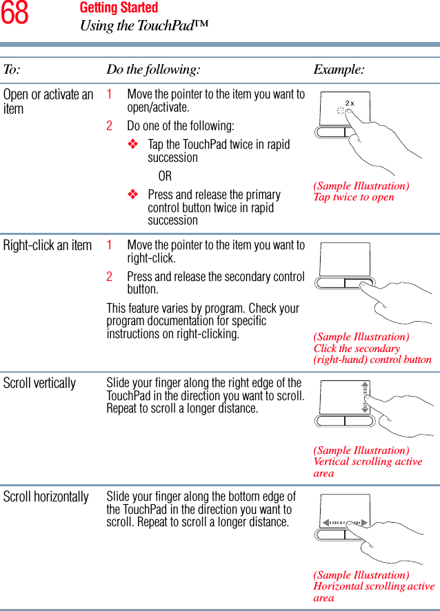 68 Getting StartedUsing the TouchPad™Open or activate an item1Move the pointer to the item you want to open/activate.2Do one of the following:❖Tap the TouchPad twice in rapid successionOR❖Press and release the primary control button twice in rapid succession(Sample Illustration)Tap twice to openRight-click an item 1Move the pointer to the item you want to right-click.2Press and release the secondary control button.This feature varies by program. Check your program documentation for specific instructions on right-clicking. (Sample Illustration)Click the secondary (right-hand) control buttonScroll vertically Slide your finger along the right edge of the TouchPad in the direction you want to scroll. Repeat to scroll a longer distance.(Sample Illustration)Vertical scrolling active areaScroll horizontally Slide your finger along the bottom edge of the TouchPad in the direction you want to scroll. Repeat to scroll a longer distance.(Sample Illustration)Horizontal scrolling active areaTo: Do the following: Example:
