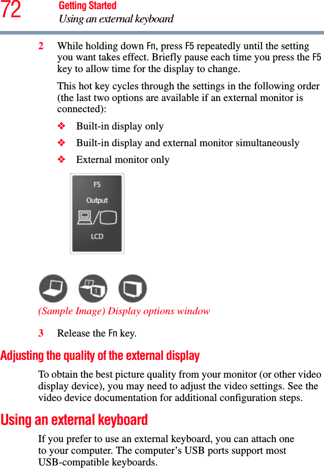 72 Getting StartedUsing an external keyboard2While holding down Fn, press F5 repeatedly until the setting you want takes effect. Briefly pause each time you press the F5 key to allow time for the display to change.This hot key cycles through the settings in the following order (the last two options are available if an external monitor is connected):❖Built-in display only❖Built-in display and external monitor simultaneously❖External monitor only(Sample Image) Display options window3Release the Fn key.Adjusting the quality of the external displayTo obtain the best picture quality from your monitor (or other video display device), you may need to adjust the video settings. See the video device documentation for additional configuration steps.Using an external keyboardIf you prefer to use an external keyboard, you can attach oneto your computer. The computer’s USB ports support most USB-compatible keyboards.