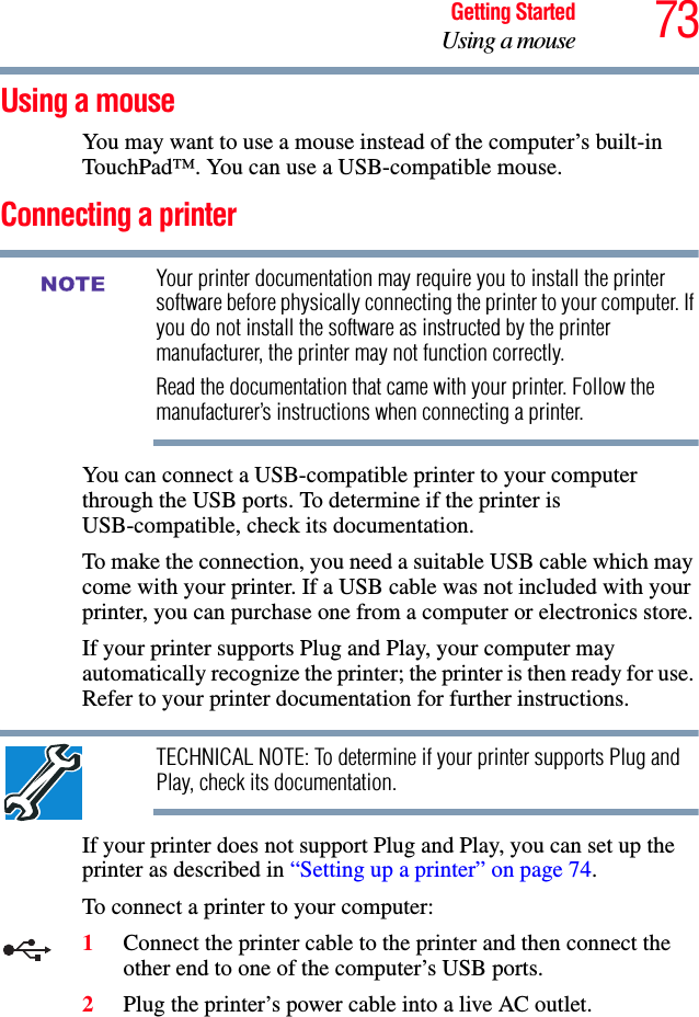 73Getting StartedUsing a mouseUsing a mouseYou may want to use a mouse instead of the computer’s built-in TouchPad™. You can use a USB-compatible mouse.Connecting a printerYour printer documentation may require you to install the printer software before physically connecting the printer to your computer. If you do not install the software as instructed by the printer manufacturer, the printer may not function correctly.Read the documentation that came with your printer. Follow the manufacturer’s instructions when connecting a printer.You can connect a USB-compatible printer to your computer through the USB ports. To determine if the printer is USB-compatible, check its documentation.To make the connection, you need a suitable USB cable which may come with your printer. If a USB cable was not included with your printer, you can purchase one from a computer or electronics store.If your printer supports Plug and Play, your computer may automatically recognize the printer; the printer is then ready for use. Refer to your printer documentation for further instructions.TECHNICAL NOTE: To determine if your printer supports Plug and Play, check its documentation.If your printer does not support Plug and Play, you can set up the printer as described in “Setting up a printer” on page 74.To connect a printer to your computer:1Connect the printer cable to the printer and then connect the other end to one of the computer’s USB ports.2Plug the printer’s power cable into a live AC outlet.NOTE