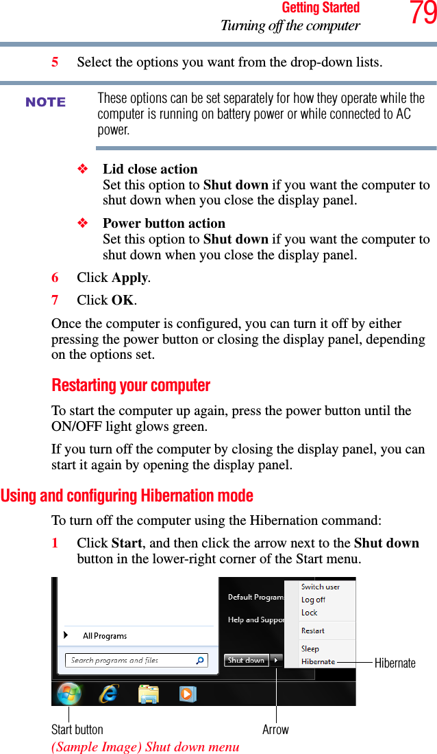 79Getting StartedTurning off the computer5Select the options you want from the drop-down lists.These options can be set separately for how they operate while the computer is running on battery power or while connected to AC power. ❖Lid close action Set this option to Shut down if you want the computer to shut down when you close the display panel. ❖Power button action Set this option to Shut down if you want the computer to shut down when you close the display panel.6Click Apply.7Click OK.Once the computer is configured, you can turn it off by either pressing the power button or closing the display panel, depending on the options set.Restarting your computerTo start the computer up again, press the power button until the ON/OFF light glows green.If you turn off the computer by closing the display panel, you can start it again by opening the display panel.Using and configuring Hibernation modeTo turn off the computer using the Hibernation command:1Click Start, and then click the arrow next to the Shut down button in the lower-right corner of the Start menu. (Sample Image) Shut down menuNOTEArrowHibernateStart button