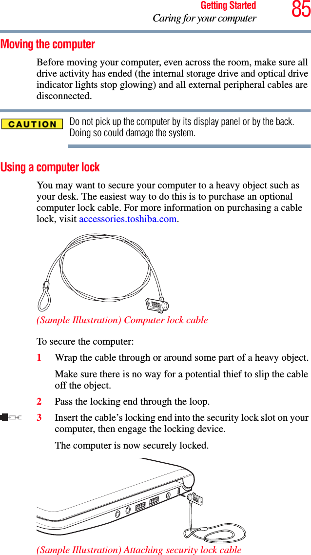 85Getting StartedCaring for your computerMoving the computerBefore moving your computer, even across the room, make sure all drive activity has ended (the internal storage drive and optical drive indicator lights stop glowing) and all external peripheral cables are disconnected.Do not pick up the computer by its display panel or by the back. Doing so could damage the system.Using a computer lockYou may want to secure your computer to a heavy object such as your desk. The easiest way to do this is to purchase an optional computer lock cable. For more information on purchasing a cable lock, visit accessories.toshiba.com.(Sample Illustration) Computer lock cableTo secure the computer:1Wrap the cable through or around some part of a heavy object.Make sure there is no way for a potential thief to slip the cable off the object.2Pass the locking end through the loop.3Insert the cable’s locking end into the security lock slot on your computer, then engage the locking device.The computer is now securely locked.(Sample Illustration) Attaching security lock cable