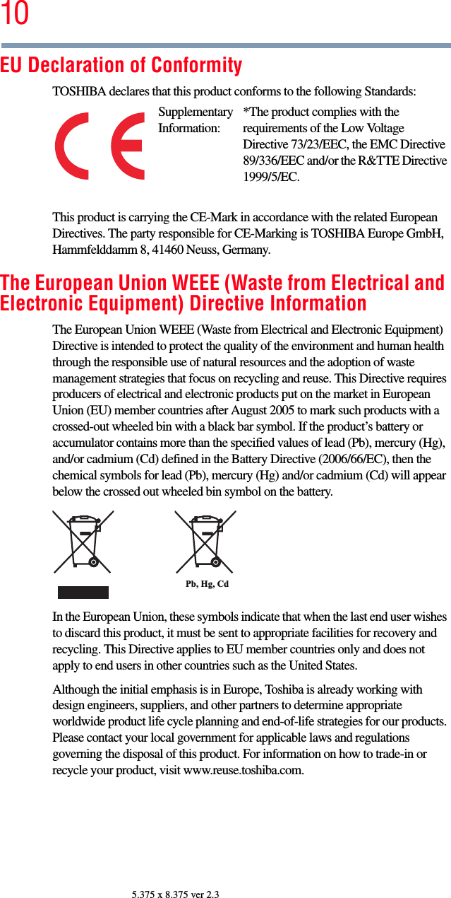 105.375 x 8.375 ver 2.3EU Declaration of ConformityTOSHIBA declares that this product conforms to the following Standards:This product is carrying the CE-Mark in accordance with the related European Directives. The party responsible for CE-Marking is TOSHIBA Europe GmbH, Hammfelddamm 8, 41460 Neuss, Germany.The European Union WEEE (Waste from Electrical and Electronic Equipment) Directive InformationThe European Union WEEE (Waste from Electrical and Electronic Equipment) Directive is intended to protect the quality of the environment and human health through the responsible use of natural resources and the adoption of waste management strategies that focus on recycling and reuse. This Directive requires producers of electrical and electronic products put on the market in European Union (EU) member countries after August 2005 to mark such products with a crossed-out wheeled bin with a black bar symbol. If the product’s battery or accumulator contains more than the specified values of lead (Pb), mercury (Hg), and/or cadmium (Cd) defined in the Battery Directive (2006/66/EC), then the chemical symbols for lead (Pb), mercury (Hg) and/or cadmium (Cd) will appear below the crossed out wheeled bin symbol on the battery.In the European Union, these symbols indicate that when the last end user wishes to discard this product, it must be sent to appropriate facilities for recovery and recycling. This Directive applies to EU member countries only and does not apply to end users in other countries such as the United States.Although the initial emphasis is in Europe, Toshiba is already working with design engineers, suppliers, and other partners to determine appropriate worldwide product life cycle planning and end-of-life strategies for our products. Please contact your local government for applicable laws and regulations governing the disposal of this product. For information on how to trade-in or recycle your product, visit www.reuse.toshiba.com.Supplementary Information:*The product complies with the requirements of the Low Voltage Directive 73/23/EEC, the EMC Directive 89/336/EEC and/or the R&amp;TTE Directive 1999/5/EC.Pb, Hg, Cd 