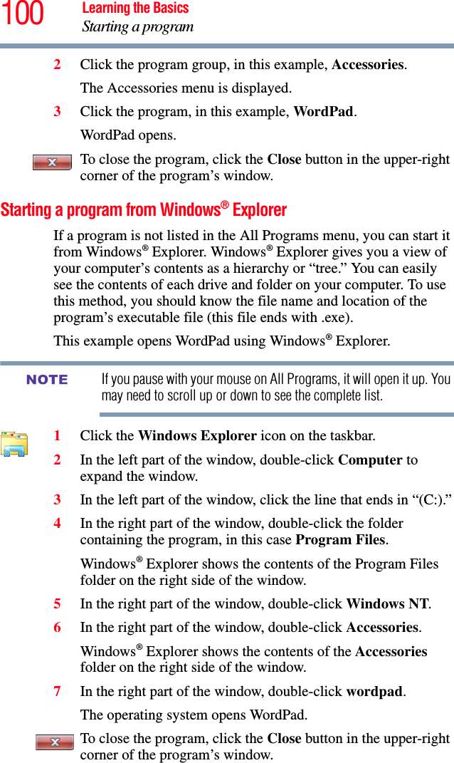 100 Learning the BasicsStarting a program2Click the program group, in this example, Accessories.The Accessories menu is displayed.3Click the program, in this example, WordPad.WordPad opens.To close the program, click the Close button in the upper-right corner of the program’s window.Starting a program from Windows® ExplorerIf a program is not listed in the All Programs menu, you can start it from Windows® Explorer. Windows® Explorer gives you a view of your computer’s contents as a hierarchy or “tree.” You can easily see the contents of each drive and folder on your computer. To use this method, you should know the file name and location of the program’s executable file (this file ends with .exe). This example opens WordPad using Windows® Explorer.If you pause with your mouse on All Programs, it will open it up. You may need to scroll up or down to see the complete list.1Click the Windows Explorer icon on the taskbar. 2In the left part of the window, double-click Computer to expand the window.3In the left part of the window, click the line that ends in “(C:).”4In the right part of the window, double-click the folder containing the program, in this case Program Files.Windows® Explorer shows the contents of the Program Files folder on the right side of the window. 5In the right part of the window, double-click Windows NT.6In the right part of the window, double-click Accessories.Windows® Explorer shows the contents of the Accessories folder on the right side of the window.7In the right part of the window, double-click wordpad.The operating system opens WordPad.To close the program, click the Close button in the upper-right corner of the program’s window.NOTE