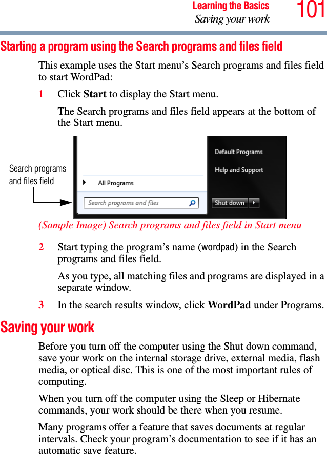 101Learning the BasicsSaving your workStarting a program using the Search programs and files fieldThis example uses the Start menu’s Search programs and files field to start WordPad:1Click Start to display the Start menu.The Search programs and files field appears at the bottom of the Start menu. (Sample Image) Search programs and files field in Start menu2Start typing the program’s name (wordpad) in the Search programs and files field.As you type, all matching files and programs are displayed in a separate window.3In the search results window, click WordPad under Programs.Saving your workBefore you turn off the computer using the Shut down command, save your work on the internal storage drive, external media, flash media, or optical disc. This is one of the most important rules of computing.When you turn off the computer using the Sleep or Hibernate commands, your work should be there when you resume. Many programs offer a feature that saves documents at regular intervals. Check your program’s documentation to see if it has an automatic save feature.Search programs and files field