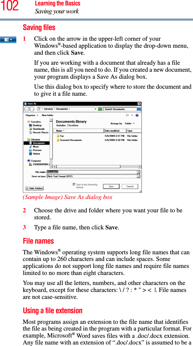 102 Learning the BasicsSaving your workSaving files1Click on the arrow in the upper-left corner of your Windows®-based application to display the drop-down menu, and then click Save.If you are working with a document that already has a file name, this is all you need to do. If you created a new document, your program displays a Save As dialog box.Use this dialog box to specify where to store the document and to give it a file name.(Sample Image) Save As dialog box2Choose the drive and folder where you want your file to be stored.3Type a file name, then click Save.File namesThe Windows® operating system supports long file names that can contain up to 260 characters and can include spaces. Some applications do not support long file names and require file names limited to no more than eight characters.You may use all the letters, numbers, and other characters on the keyboard, except for these characters: \ / ? : * &quot; &gt; &lt; |. File names are not case-sensitive.Using a file extension Most programs assign an extension to the file name that identifies the file as being created in the program with a particular format. For example, Microsoft® Word saves files with a .doc/.docx extension. Any file name with an extension of “.doc/.docx” is assumed to be a 