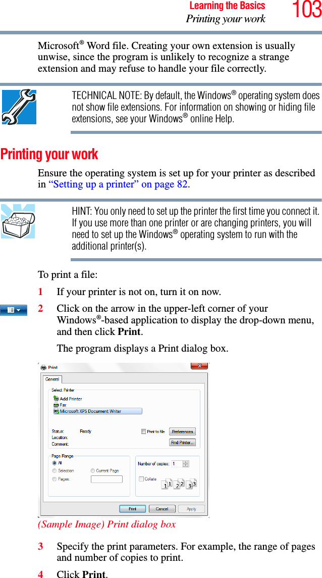 103Learning the BasicsPrinting your workMicrosoft® Word file. Creating your own extension is usually unwise, since the program is unlikely to recognize a strange extension and may refuse to handle your file correctly.TECHNICAL NOTE: By default, the Windows® operating system does not show file extensions. For information on showing or hiding file extensions, see your Windows® online Help.Printing your workEnsure the operating system is set up for your printer as described in “Setting up a printer” on page 82.HINT: You only need to set up the printer the first time you connect it. If you use more than one printer or are changing printers, you will need to set up the Windows® operating system to run with the additional printer(s).To print a file:1If your printer is not on, turn it on now.2Click on the arrow in the upper-left corner of your Windows®-based application to display the drop-down menu, and then click Print.The program displays a Print dialog box.(Sample Image) Print dialog box3Specify the print parameters. For example, the range of pages and number of copies to print.4Click Print.