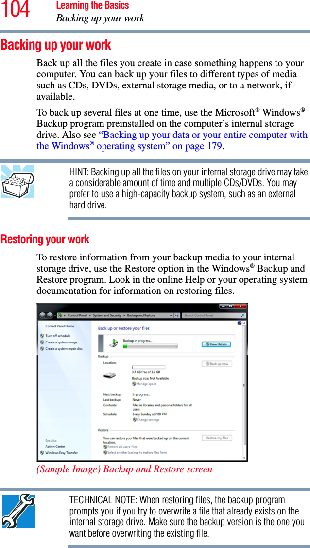 104 Learning the BasicsBacking up your workBacking up your workBack up all the files you create in case something happens to your computer. You can back up your files to different types of media such as CDs, DVDs, external storage media, or to a network, if available.To back up several files at one time, use the Microsoft® Windows® Backup program preinstalled on the computer’s internal storage drive. Also see “Backing up your data or your entire computer with the Windows® operating system” on page 179.HINT: Backing up all the files on your internal storage drive may take a considerable amount of time and multiple CDs/DVDs. You may prefer to use a high-capacity backup system, such as an external hard drive.Restoring your workTo restore information from your backup media to your internal storage drive, use the Restore option in the Windows® Backup and Restore program. Look in the online Help or your operating system documentation for information on restoring files.(Sample Image) Backup and Restore screenTECHNICAL NOTE: When restoring files, the backup program prompts you if you try to overwrite a file that already exists on the internal storage drive. Make sure the backup version is the one you want before overwriting the existing file.