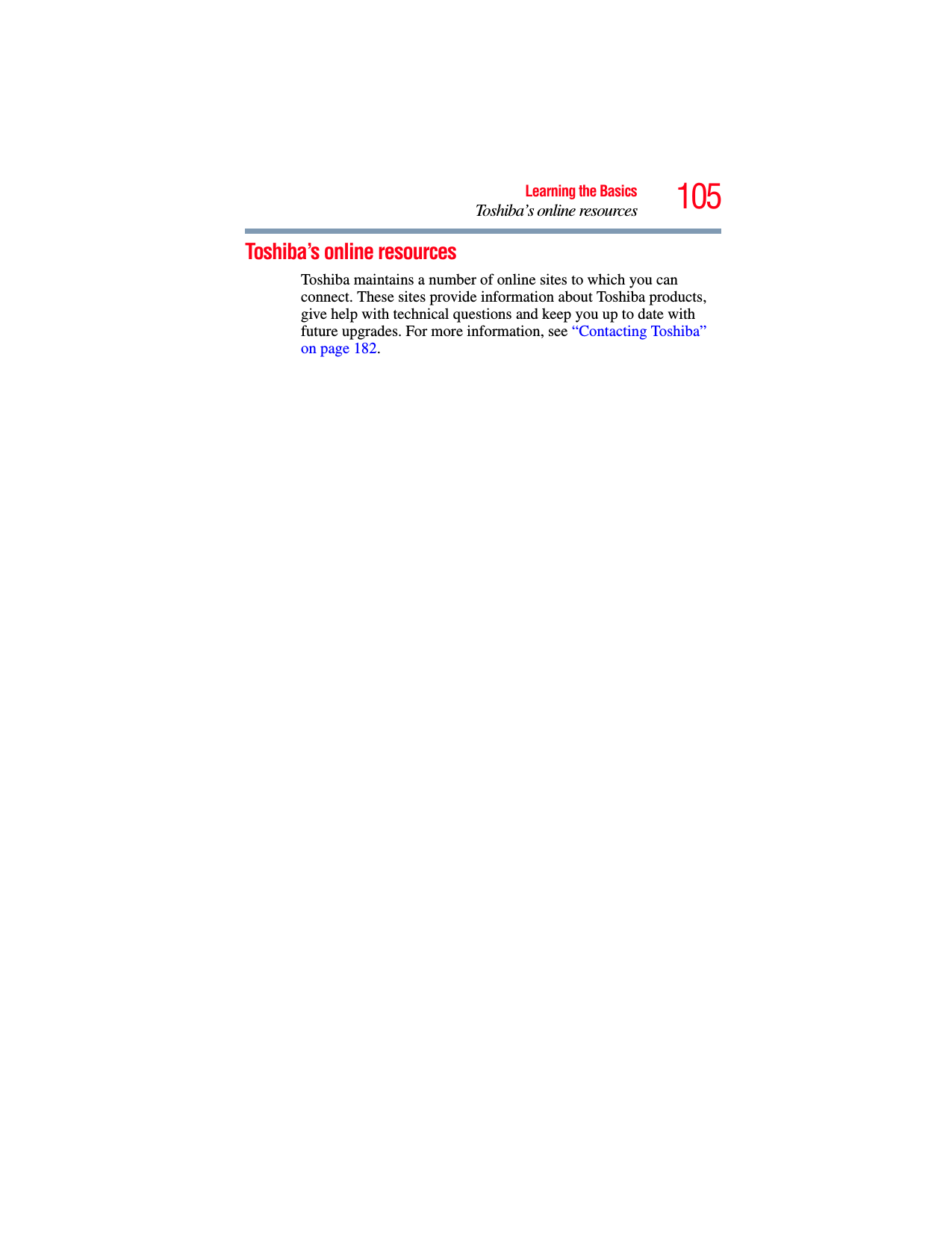 105Learning the BasicsToshiba’s online resourcesToshiba’s online resourcesToshiba maintains a number of online sites to which you can connect. These sites provide information about Toshiba products, give help with technical questions and keep you up to date with future upgrades. For more information, see “Contacting Toshiba” on page 182. 