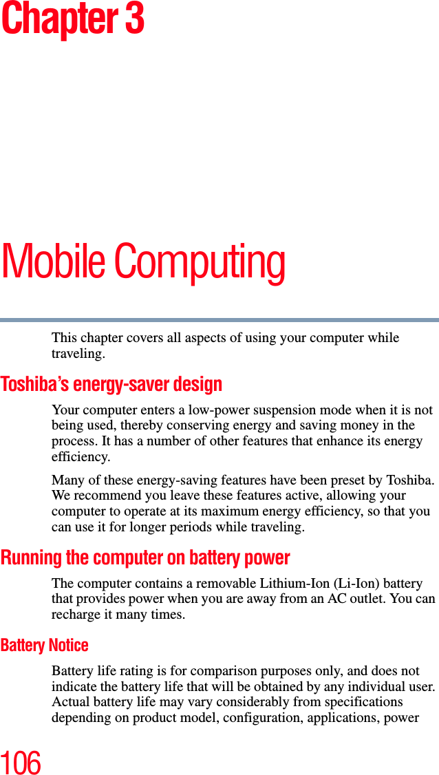 106Chapter 3Mobile ComputingThis chapter covers all aspects of using your computer while traveling.Toshiba’s energy-saver designYour computer enters a low-power suspension mode when it is not being used, thereby conserving energy and saving money in the process. It has a number of other features that enhance its energy efficiency.Many of these energy-saving features have been preset by Toshiba. We recommend you leave these features active, allowing your computer to operate at its maximum energy efficiency, so that you can use it for longer periods while traveling.Running the computer on battery powerThe computer contains a removable Lithium-Ion (Li-Ion) battery that provides power when you are away from an AC outlet. You can recharge it many times. Battery NoticeBattery life rating is for comparison purposes only, and does not indicate the battery life that will be obtained by any individual user. Actual battery life may vary considerably from specifications depending on product model, configuration, applications, power 