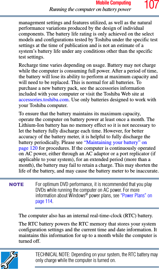 107Mobile ComputingRunning the computer on battery powermanagement settings and features utilized, as well as the natural performance variations produced by the design of individual components. The battery life rating is only achieved on the select models and configurations tested by Toshiba under the specific test settings at the time of publication and is not an estimate of a system’s battery life under any conditions other than the specific test settings. Recharge time varies depending on usage. Battery may not charge while the computer is consuming full power. After a period of time, the battery will lose its ability to perform at maximum capacity and will need to be replaced. This is normal for all batteries. To purchase a new battery pack, see the accessories information included with your computer or visit the Toshiba Web site at accessories.toshiba.com. Use only batteries designed to work with your Toshiba computer.To ensure that the battery maintains its maximum capacity, operate the computer on battery power at least once a month. The Lithium-Ion battery has no memory effect so it is not necessary to let the battery fully discharge each time. However, for better accuracy of the battery meter, it is helpful to fully discharge the battery periodically. Please see “Maintaining your battery” on page 120 for procedures. If the computer is continuously operated on AC power, either through an AC adaptor or a port replicator (if applicable to your system), for an extended period (more than a month), the battery may fail to retain a charge. This may shorten the life of the battery, and may cause the battery meter to be inaccurate.For optimum DVD performance, it is recommended that you play DVDs while running the computer on AC power. For more information about Windows® power plans, see “Power Plans” on page 114.The computer also has an internal real-time-clock (RTC) battery.The RTC battery powers the RTC memory that stores your system configuration settings and the current time and date information. It maintains this information for up to a month while the computer is turned off.TECHNICAL NOTE: Depending on your system, the RTC battery may only charge while the computer is turned on.NOTE