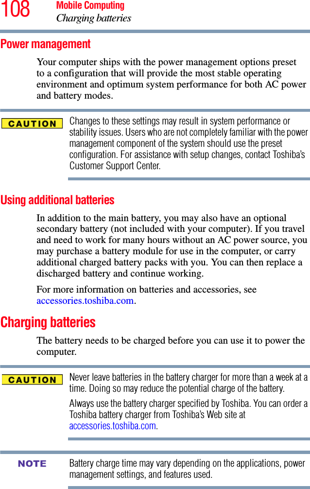 108 Mobile ComputingCharging batteriesPower managementYour computer ships with the power management options preset to a configuration that will provide the most stable operating environment and optimum system performance for both AC power and battery modes.Changes to these settings may result in system performance or stability issues. Users who are not completely familiar with the power management component of the system should use the preset configuration. For assistance with setup changes, contact Toshiba’s Customer Support Center.Using additional batteriesIn addition to the main battery, you may also have an optional secondary battery (not included with your computer). If you travel and need to work for many hours without an AC power source, you may purchase a battery module for use in the computer, or carry additional charged battery packs with you. You can then replace a discharged battery and continue working.For more information on batteries and accessories, see accessories.toshiba.com.Charging batteriesThe battery needs to be charged before you can use it to power the computer.Never leave batteries in the battery charger for more than a week at a time. Doing so may reduce the potential charge of the battery.Always use the battery charger specified by Toshiba. You can order a Toshiba battery charger from Toshiba’s Web site at accessories.toshiba.com.Battery charge time may vary depending on the applications, power management settings, and features used.NOTE