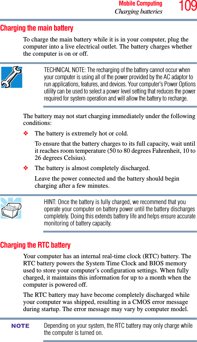 109Mobile ComputingCharging batteriesCharging the main batteryTo charge the main battery while it is in your computer, plug the computer into a live electrical outlet. The battery charges whether the computer is on or off.TECHNICAL NOTE: The recharging of the battery cannot occur when your computer is using all of the power provided by the AC adaptor to run applications, features, and devices. Your computer&apos;s Power Options utility can be used to select a power level setting that reduces the power required for system operation and will allow the battery to recharge.The battery may not start charging immediately under the following conditions:❖The battery is extremely hot or cold. To ensure that the battery charges to its full capacity, wait until it reaches room temperature (50 to 80 degrees Fahrenheit, 10 to 26 degrees Celsius).❖The battery is almost completely discharged. Leave the power connected and the battery should begin charging after a few minutes.HINT: Once the battery is fully charged, we recommend that you operate your computer on battery power until the battery discharges completely. Doing this extends battery life and helps ensure accurate monitoring of battery capacity.Charging the RTC batteryYour computer has an internal real-time clock (RTC) battery. The RTC battery powers the System Time Clock and BIOS memory used to store your computer’s configuration settings. When fully charged, it maintains this information for up to a month when the computer is powered off.The RTC battery may have become completely discharged while your computer was shipped, resulting in a CMOS error message during startup. The error message may vary by computer model.Depending on your system, the RTC battery may only charge while the computer is turned on.NOTE