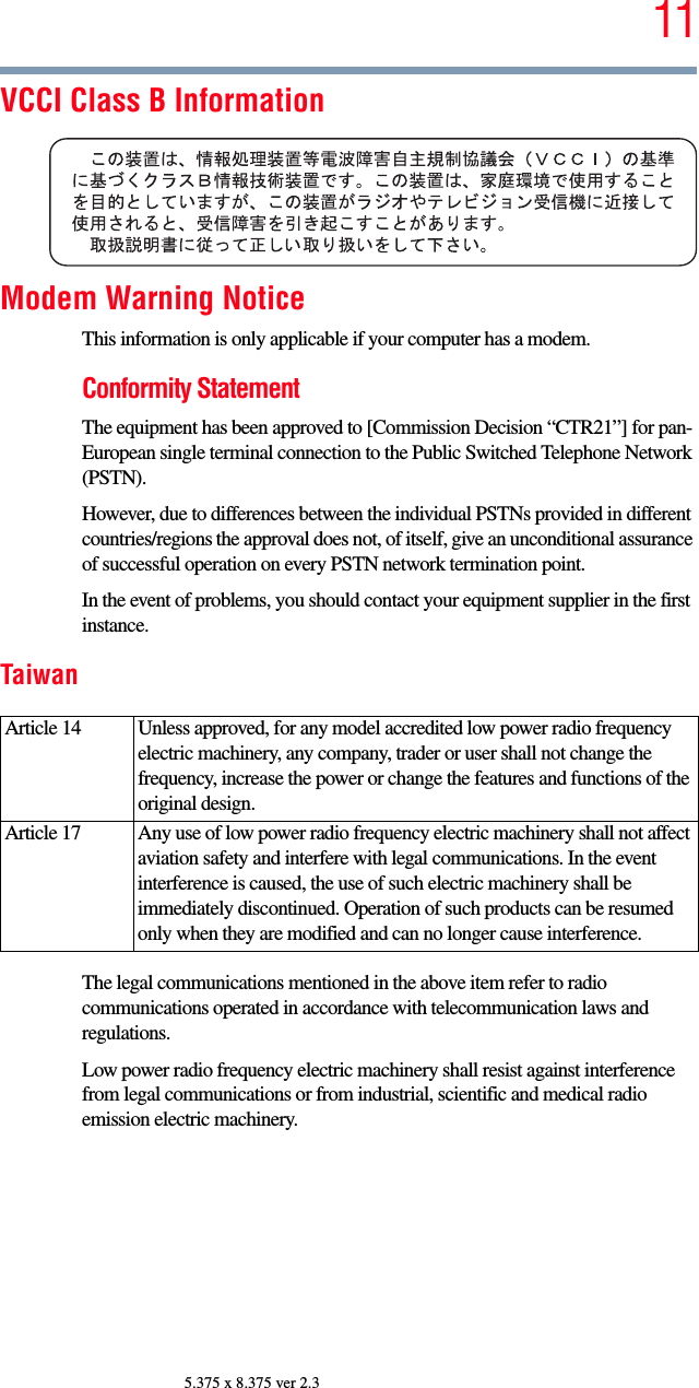 115.375 x 8.375 ver 2.3VCCI Class B InformationModem Warning NoticeThis information is only applicable if your computer has a modem.Conformity StatementThe equipment has been approved to [Commission Decision “CTR21”] for pan-European single terminal connection to the Public Switched Telephone Network (PSTN).However, due to differences between the individual PSTNs provided in different countries/regions the approval does not, of itself, give an unconditional assurance of successful operation on every PSTN network termination point.In the event of problems, you should contact your equipment supplier in the first instance.TaiwanThe legal communications mentioned in the above item refer to radio communications operated in accordance with telecommunication laws and regulations.Low power radio frequency electric machinery shall resist against interference from legal communications or from industrial, scientific and medical radio emission electric machinery.Article 14  Unless approved, for any model accredited low power radio frequency electric machinery, any company, trader or user shall not change the frequency, increase the power or change the features and functions of the original design.Article 17  Any use of low power radio frequency electric machinery shall not affect aviation safety and interfere with legal communications. In the event interference is caused, the use of such electric machinery shall be immediately discontinued. Operation of such products can be resumed only when they are modified and can no longer cause interference.