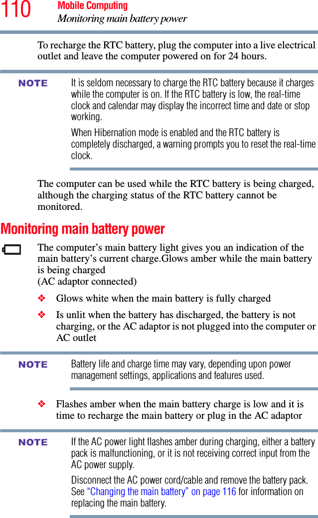 110 Mobile ComputingMonitoring main battery powerTo recharge the RTC battery, plug the computer into a live electrical outlet and leave the computer powered on for 24 hours.It is seldom necessary to charge the RTC battery because it charges while the computer is on. If the RTC battery is low, the real-time clock and calendar may display the incorrect time and date or stop working.When Hibernation mode is enabled and the RTC battery is completely discharged, a warning prompts you to reset the real-time clock.The computer can be used while the RTC battery is being charged, although the charging status of the RTC battery cannot be monitored.Monitoring main battery powerThe computer’s main battery light gives you an indication of the main battery’s current charge.Glows amber while the main battery is being charged (AC adaptor connected)❖Glows white when the main battery is fully charged❖Is unlit when the battery has discharged, the battery is not charging, or the AC adaptor is not plugged into the computer or AC outletBattery life and charge time may vary, depending upon power management settings, applications and features used.❖Flashes amber when the main battery charge is low and it is time to recharge the main battery or plug in the AC adaptorIf the AC power light flashes amber during charging, either a battery pack is malfunctioning, or it is not receiving correct input from the AC power supply.Disconnect the AC power cord/cable and remove the battery pack. See “Changing the main battery” on page 116 for information on replacing the main battery.NOTENOTENOTE