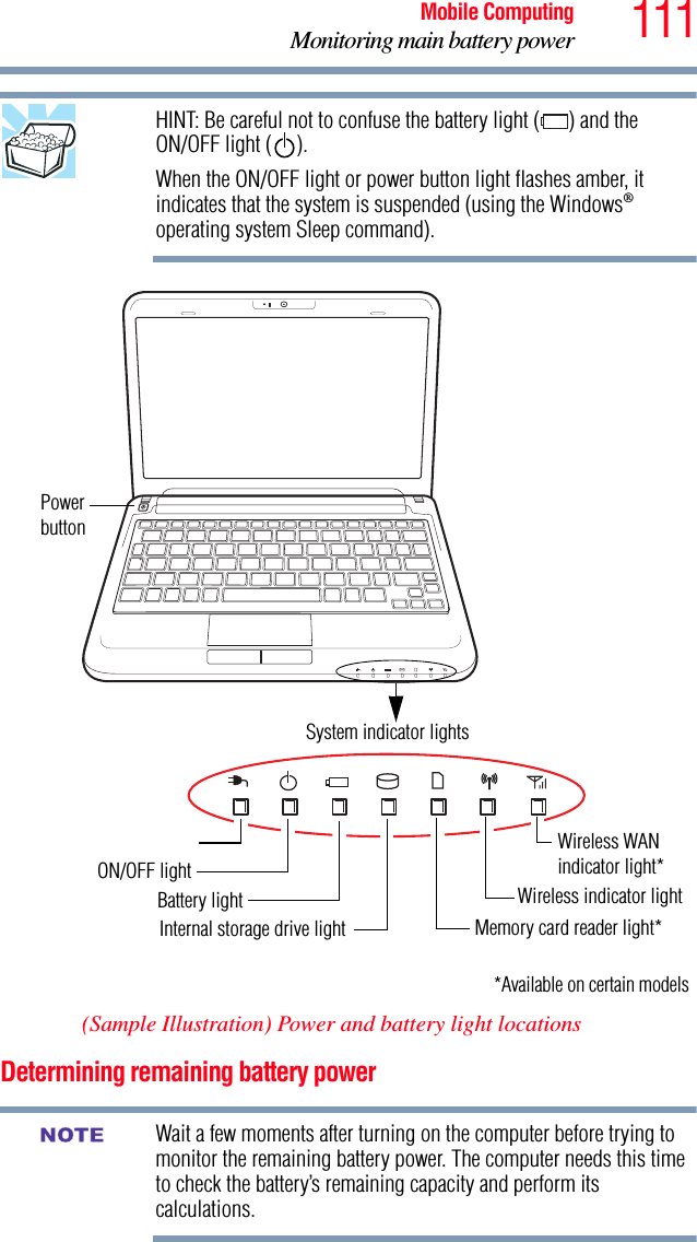 111Mobile ComputingMonitoring main battery powerHINT: Be careful not to confuse the battery light ( ) and the ON/OFF light ( ).When the ON/OFF light or power button light flashes amber, it indicates that the system is suspended (using the Windows® operating system Sleep command).(Sample Illustration) Power and battery light locationsDetermining remaining battery powerWait a few moments after turning on the computer before trying to monitor the remaining battery power. The computer needs this time to check the battery’s remaining capacity and perform its calculations.*Available on certain modelsPowerbuttonSystem indicator lightsBattery lightInternal storage drive light Memory card reader light*ON/OFF lightWireless WANWireless indicator light indicator light* NOTE