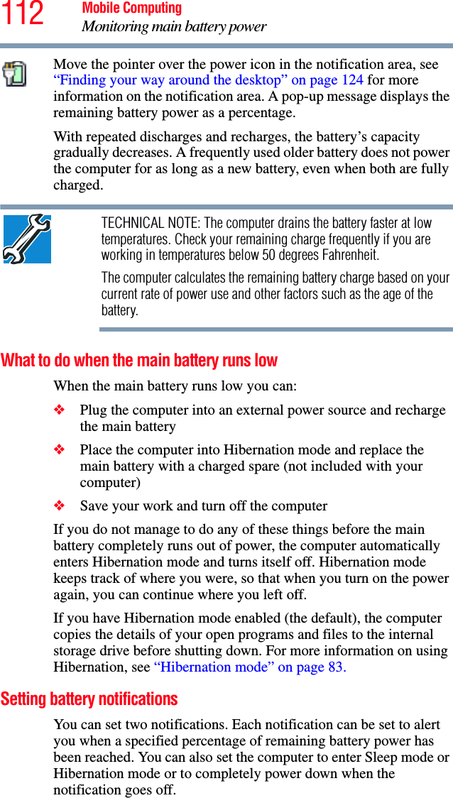 112 Mobile ComputingMonitoring main battery powerMove the pointer over the power icon in the notification area, see “Finding your way around the desktop” on page 124 for more information on the notification area. A pop-up message displays the remaining battery power as a percentage.With repeated discharges and recharges, the battery’s capacity gradually decreases. A frequently used older battery does not power the computer for as long as a new battery, even when both are fully charged.TECHNICAL NOTE: The computer drains the battery faster at low temperatures. Check your remaining charge frequently if you are working in temperatures below 50 degrees Fahrenheit.The computer calculates the remaining battery charge based on your current rate of power use and other factors such as the age of the battery.What to do when the main battery runs lowWhen the main battery runs low you can:❖Plug the computer into an external power source and recharge the main battery❖Place the computer into Hibernation mode and replace the main battery with a charged spare (not included with your computer)❖Save your work and turn off the computerIf you do not manage to do any of these things before the main battery completely runs out of power, the computer automatically enters Hibernation mode and turns itself off. Hibernation mode keeps track of where you were, so that when you turn on the power again, you can continue where you left off. If you have Hibernation mode enabled (the default), the computer copies the details of your open programs and files to the internal storage drive before shutting down. For more information on using Hibernation, see “Hibernation mode” on page 83.Setting battery notificationsYou can set two notifications. Each notification can be set to alert you when a specified percentage of remaining battery power has been reached. You can also set the computer to enter Sleep mode or Hibernation mode or to completely power down when the notification goes off.