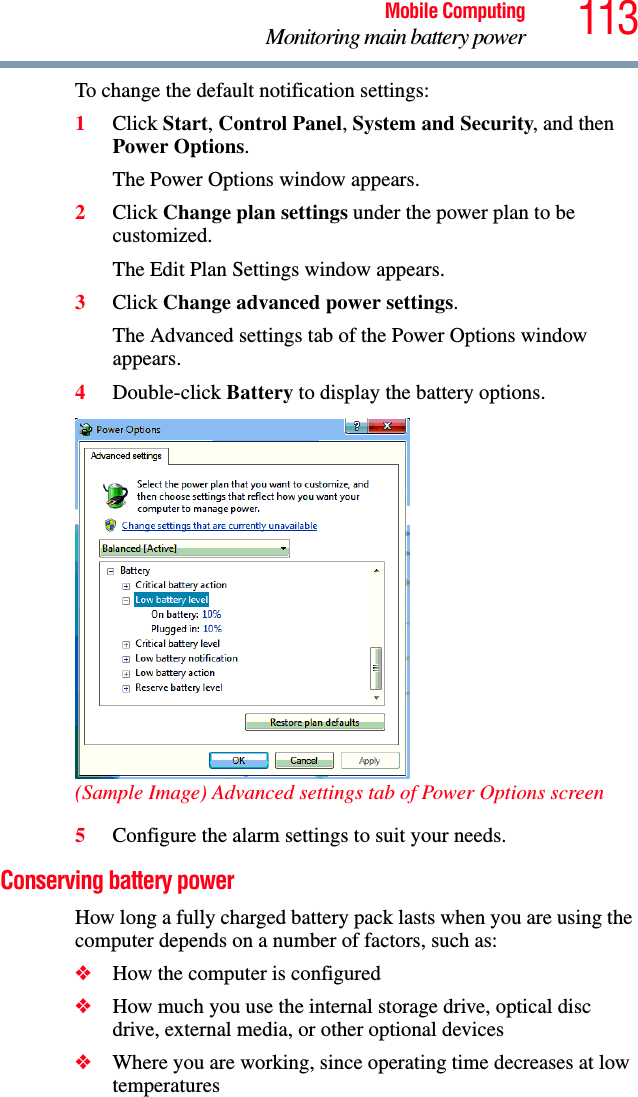 113Mobile ComputingMonitoring main battery powerTo change the default notification settings:1Click Start, Control Panel, System and Security, and then Power Options.The Power Options window appears.2Click Change plan settings under the power plan to be customized.The Edit Plan Settings window appears.3Click Change advanced power settings.The Advanced settings tab of the Power Options window appears.4Double-click Battery to display the battery options.(Sample Image) Advanced settings tab of Power Options screen5Configure the alarm settings to suit your needs.Conserving battery power How long a fully charged battery pack lasts when you are using the computer depends on a number of factors, such as:❖How the computer is configured❖How much you use the internal storage drive, optical disc drive, external media, or other optional devices❖Where you are working, since operating time decreases at low temperatures