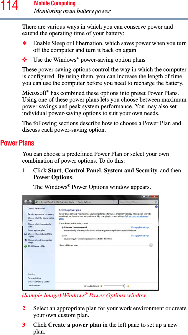 114 Mobile ComputingMonitoring main battery powerThere are various ways in which you can conserve power and extend the operating time of your battery:❖Enable Sleep or Hibernation, which saves power when you turn off the computer and turn it back on again❖Use the Windows® power-saving option plansThese power-saving options control the way in which the computer is configured. By using them, you can increase the length of time you can use the computer before you need to recharge the battery.Microsoft® has combined these options into preset Power Plans. Using one of these power plans lets you choose between maximum power savings and peak system performance. You may also set individual power-saving options to suit your own needs.The following sections describe how to choose a Power Plan and discuss each power-saving option.Power PlansYou can choose a predefined Power Plan or select your own combination of power options. To do this:1Click Start, Control Panel, System and Security, and then Power Options. The Windows® Power Options window appears.(Sample Image) Windows® Power Options window2Select an appropriate plan for your work environment or create your own custom plan.3Click Create a power plan in the left pane to set up a new plan.