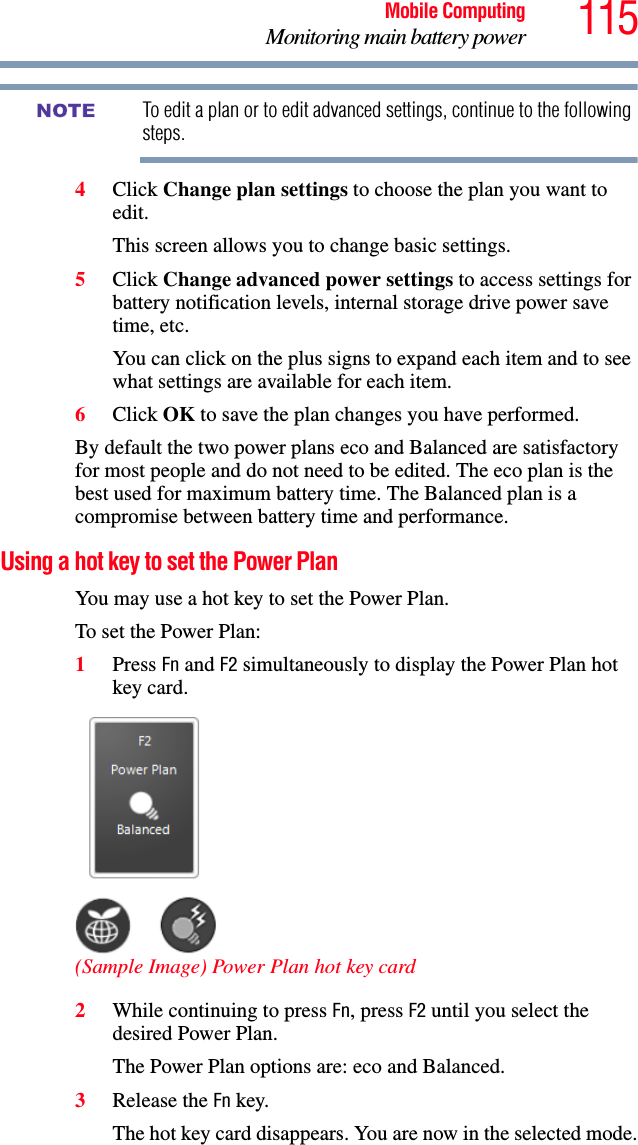 115Mobile ComputingMonitoring main battery powerTo edit a plan or to edit advanced settings, continue to the following steps.4Click Change plan settings to choose the plan you want to edit.This screen allows you to change basic settings.5Click Change advanced power settings to access settings for battery notification levels, internal storage drive power save time, etc.You can click on the plus signs to expand each item and to see what settings are available for each item.6Click OK to save the plan changes you have performed.By default the two power plans eco and Balanced are satisfactory for most people and do not need to be edited. The eco plan is the best used for maximum battery time. The Balanced plan is a compromise between battery time and performance. Using a hot key to set the Power PlanYou may use a hot key to set the Power Plan.To set the Power Plan: 1Press Fn and F2 simultaneously to display the Power Plan hot key card. (Sample Image) Power Plan hot key card2While continuing to press Fn, press F2 until you select the desired Power Plan.The Power Plan options are: eco and Balanced.3Release the Fn key.The hot key card disappears. You are now in the selected mode.NOTE