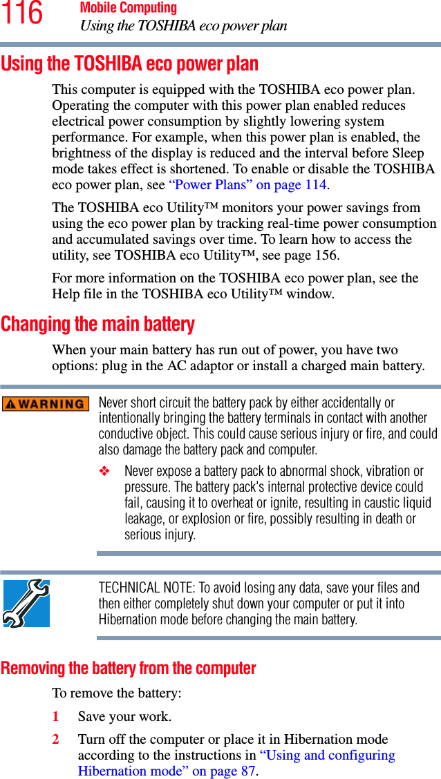 116 Mobile ComputingUsing the TOSHIBA eco power planUsing the TOSHIBA eco power planThis computer is equipped with the TOSHIBA eco power plan. Operating the computer with this power plan enabled reduces electrical power consumption by slightly lowering system performance. For example, when this power plan is enabled, the brightness of the display is reduced and the interval before Sleep mode takes effect is shortened. To enable or disable the TOSHIBA eco power plan, see “Power Plans” on page 114.The TOSHIBA eco Utility™ monitors your power savings from using the eco power plan by tracking real-time power consumption and accumulated savings over time. To learn how to access the utility, see TOSHIBA eco Utility™, see page 156.For more information on the TOSHIBA eco power plan, see the Help file in the TOSHIBA eco Utility™ window.Changing the main batteryWhen your main battery has run out of power, you have two options: plug in the AC adaptor or install a charged main battery.Never short circuit the battery pack by either accidentally or intentionally bringing the battery terminals in contact with another conductive object. This could cause serious injury or fire, and could also damage the battery pack and computer.❖Never expose a battery pack to abnormal shock, vibration or pressure. The battery pack&apos;s internal protective device could fail, causing it to overheat or ignite, resulting in caustic liquid leakage, or explosion or fire, possibly resulting in death or serious injury.TECHNICAL NOTE: To avoid losing any data, save your files and then either completely shut down your computer or put it into Hibernation mode before changing the main battery.Removing the battery from the computerTo remove the battery:1Save your work.2Turn off the computer or place it in Hibernation mode according to the instructions in “Using and configuring Hibernation mode” on page 87.