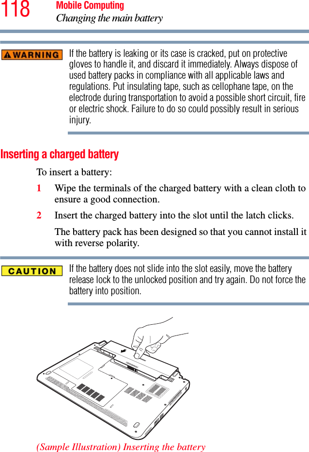 118 Mobile ComputingChanging the main batteryIf the battery is leaking or its case is cracked, put on protective gloves to handle it, and discard it immediately. Always dispose of used battery packs in compliance with all applicable laws and regulations. Put insulating tape, such as cellophane tape, on the electrode during transportation to avoid a possible short circuit, fire or electric shock. Failure to do so could possibly result in serious injury.Inserting a charged batteryTo insert a battery:1Wipe the terminals of the charged battery with a clean cloth to ensure a good connection.2Insert the charged battery into the slot until the latch clicks.The battery pack has been designed so that you cannot install it with reverse polarity.If the battery does not slide into the slot easily, move the battery release lock to the unlocked position and try again. Do not force the battery into position.(Sample Illustration) Inserting the battery