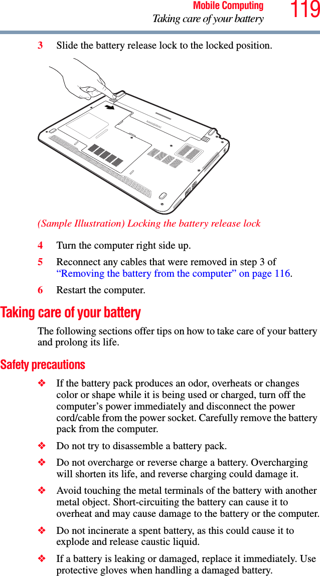 119Mobile ComputingTaking care of your battery3Slide the battery release lock to the locked position.(Sample Illustration) Locking the battery release lock4Turn the computer right side up.5Reconnect any cables that were removed in step 3 of “Removing the battery from the computer” on page 116.6Restart the computer.Taking care of your batteryThe following sections offer tips on how to take care of your battery and prolong its life.Safety precautions❖If the battery pack produces an odor, overheats or changes color or shape while it is being used or charged, turn off the computer’s power immediately and disconnect the power cord/cable from the power socket. Carefully remove the battery pack from the computer.❖Do not try to disassemble a battery pack.❖Do not overcharge or reverse charge a battery. Overcharging will shorten its life, and reverse charging could damage it.❖Avoid touching the metal terminals of the battery with another metal object. Short-circuiting the battery can cause it to overheat and may cause damage to the battery or the computer.❖Do not incinerate a spent battery, as this could cause it to explode and release caustic liquid.❖If a battery is leaking or damaged, replace it immediately. Use protective gloves when handling a damaged battery.