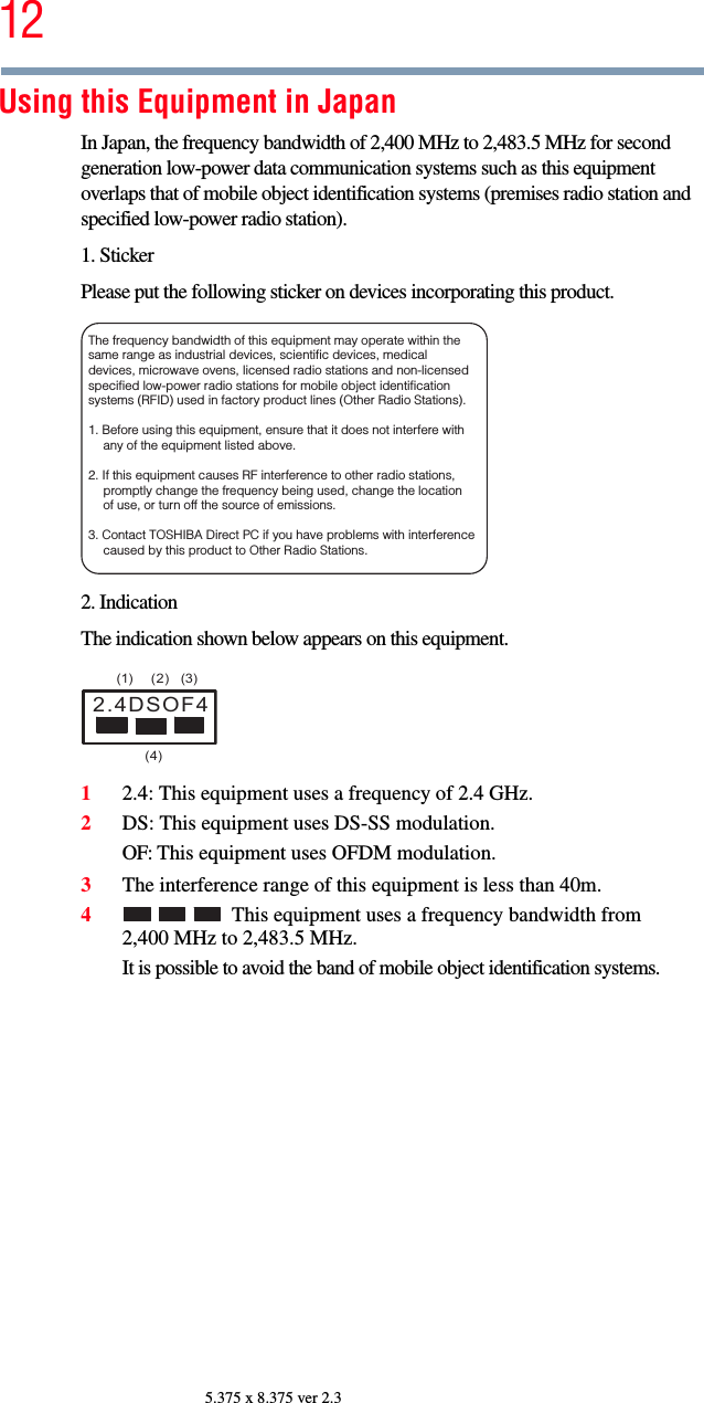 125.375 x 8.375 ver 2.3Using this Equipment in JapanIn Japan, the frequency bandwidth of 2,400 MHz to 2,483.5 MHz for second generation low-power data communication systems such as this equipment overlaps that of mobile object identification systems (premises radio station and specified low-power radio station).1. StickerPlease put the following sticker on devices incorporating this product.2. IndicationThe indication shown below appears on this equipment.12.4: This equipment uses a frequency of 2.4 GHz.2DS: This equipment uses DS-SS modulation.OF: This equipment uses OFDM modulation.3The interference range of this equipment is less than 40m.4This equipment uses a frequency bandwidth from 2,400 MHz to 2,483.5 MHz.It is possible to avoid the band of mobile object identification systems.The frequency bandwidth of this equipment may operate within the same range as industrial devices, scientific devices, medical devices, microwave ovens, licensed radio stations and non-licensed specified low-power radio stations for mobile object identification systems (RFID) used in factory product lines (Other Radio Stations). 1. Before using this equipment, ensure that it does not interfere with any of the equipment listed above. 2. If this equipment causes RF interference to other radio stations, promptly change the frequency being used, change the location of use, or turn off the source of emissions. 3. Contact TOSHIBA Direct PC if you have problems with interference caused by this product to Other Radio Stations. 2.4DSOF4(1) (2) (3)  (4)