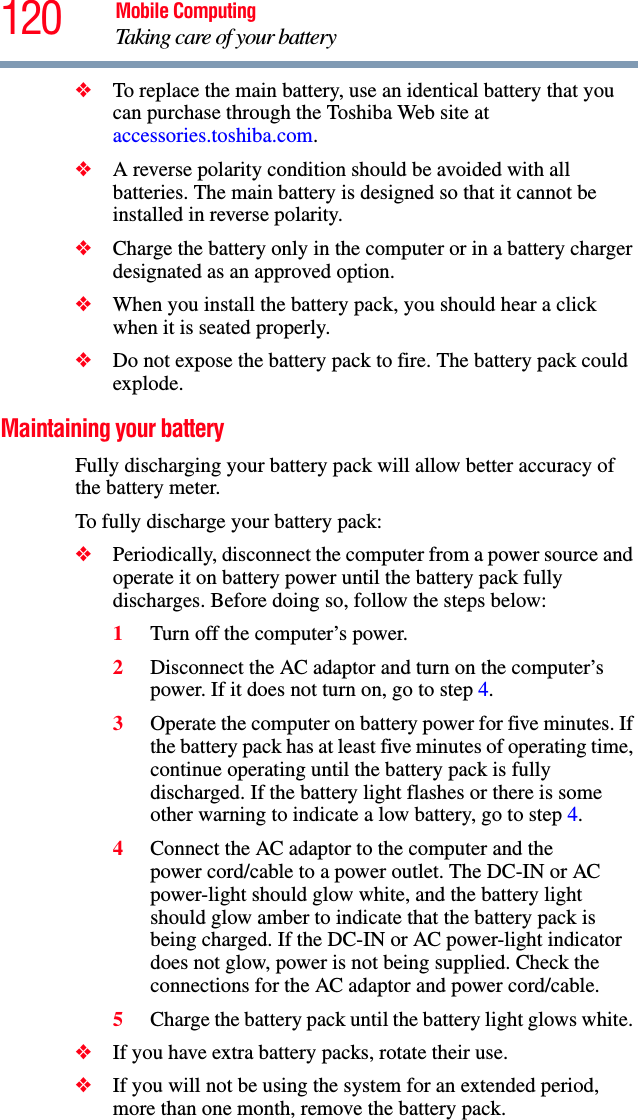 120 Mobile ComputingTaking care of your battery❖To replace the main battery, use an identical battery that you can purchase through the Toshiba Web site at accessories.toshiba.com.❖A reverse polarity condition should be avoided with all batteries. The main battery is designed so that it cannot be installed in reverse polarity. ❖Charge the battery only in the computer or in a battery charger designated as an approved option.❖When you install the battery pack, you should hear a click when it is seated properly.❖Do not expose the battery pack to fire. The battery pack could explode.Maintaining your batteryFully discharging your battery pack will allow better accuracy of the battery meter.To fully discharge your battery pack:❖Periodically, disconnect the computer from a power source and operate it on battery power until the battery pack fully discharges. Before doing so, follow the steps below:1Turn off the computer’s power.2Disconnect the AC adaptor and turn on the computer’s power. If it does not turn on, go to step 4.3Operate the computer on battery power for five minutes. If the battery pack has at least five minutes of operating time, continue operating until the battery pack is fully discharged. If the battery light flashes or there is some other warning to indicate a low battery, go to step 4.4Connect the AC adaptor to the computer and the power cord/cable to a power outlet. The DC-IN or AC power-light should glow white, and the battery light should glow amber to indicate that the battery pack is being charged. If the DC-IN or AC power-light indicator does not glow, power is not being supplied. Check the connections for the AC adaptor and power cord/cable.5Charge the battery pack until the battery light glows white. ❖If you have extra battery packs, rotate their use.❖If you will not be using the system for an extended period, more than one month, remove the battery pack.