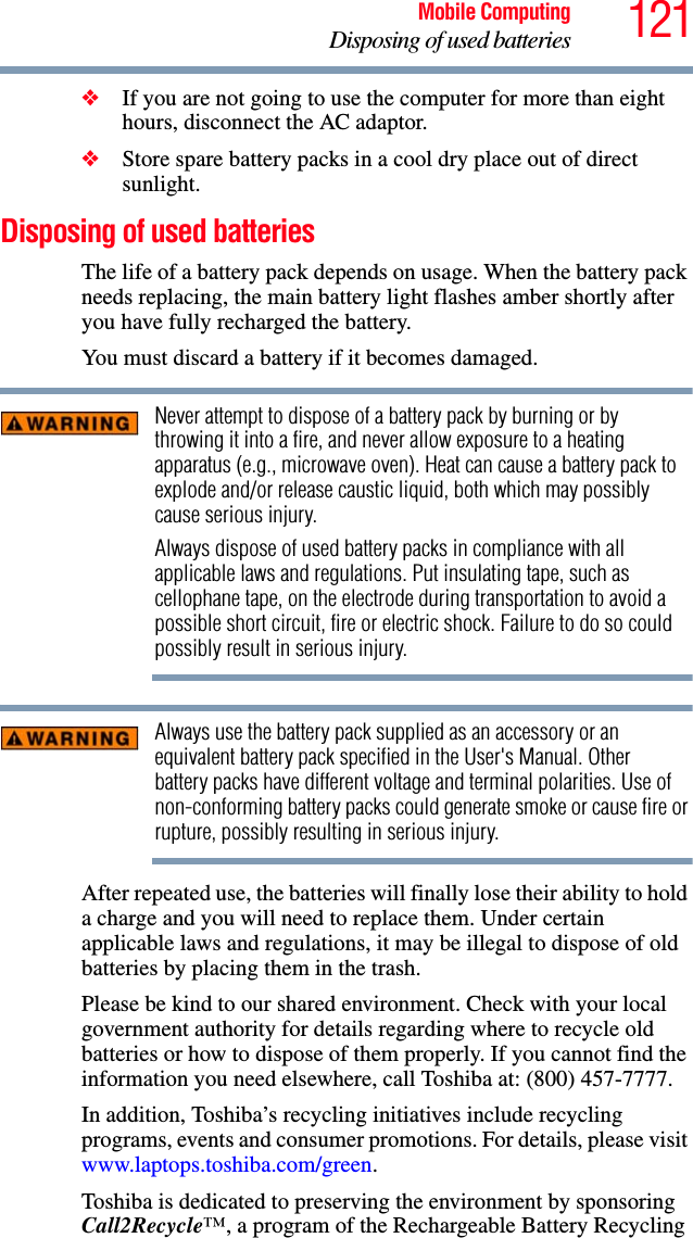 121Mobile ComputingDisposing of used batteries❖If you are not going to use the computer for more than eight hours, disconnect the AC adaptor.❖Store spare battery packs in a cool dry place out of direct sunlight.Disposing of used batteriesThe life of a battery pack depends on usage. When the battery pack needs replacing, the main battery light flashes amber shortly after you have fully recharged the battery. You must discard a battery if it becomes damaged.Never attempt to dispose of a battery pack by burning or by throwing it into a fire, and never allow exposure to a heating apparatus (e.g., microwave oven). Heat can cause a battery pack to explode and/or release caustic liquid, both which may possibly cause serious injury.Always dispose of used battery packs in compliance with all applicable laws and regulations. Put insulating tape, such as cellophane tape, on the electrode during transportation to avoid a possible short circuit, fire or electric shock. Failure to do so could possibly result in serious injury.Always use the battery pack supplied as an accessory or an equivalent battery pack specified in the User&apos;s Manual. Other battery packs have different voltage and terminal polarities. Use of non-conforming battery packs could generate smoke or cause fire or rupture, possibly resulting in serious injury.After repeated use, the batteries will finally lose their ability to hold a charge and you will need to replace them. Under certain applicable laws and regulations, it may be illegal to dispose of old batteries by placing them in the trash.Please be kind to our shared environment. Check with your local government authority for details regarding where to recycle old batteries or how to dispose of them properly. If you cannot find the information you need elsewhere, call Toshiba at: (800) 457-7777.In addition, Toshiba’s recycling initiatives include recycling programs, events and consumer promotions. For details, please visit www.laptops.toshiba.com/green.Toshiba is dedicated to preserving the environment by sponsoring Call2Recycle™, a program of the Rechargeable Battery Recycling 