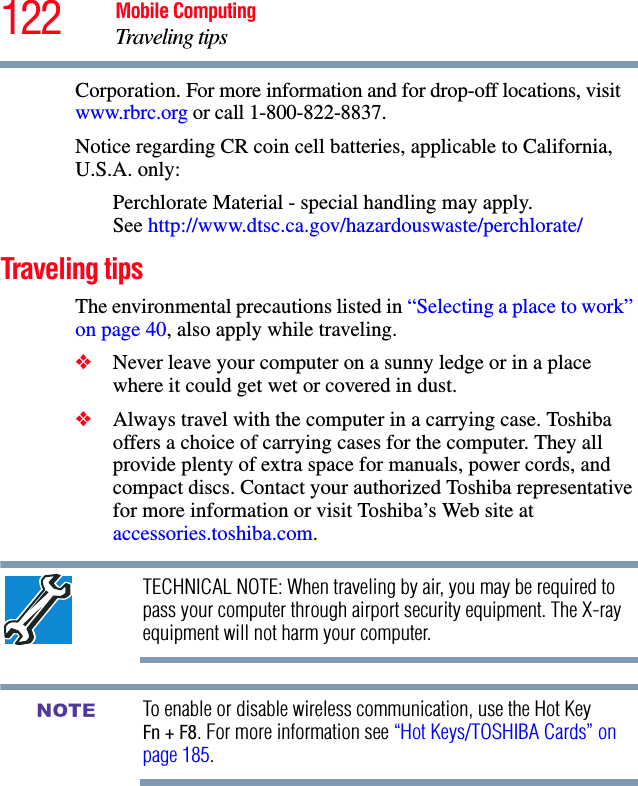 122 Mobile ComputingTraveling tipsCorporation. For more information and for drop-off locations, visit www.rbrc.org or call 1-800-822-8837.Notice regarding CR coin cell batteries, applicable to California, U.S.A. only:Perchlorate Material - special handling may apply. See http://www.dtsc.ca.gov/hazardouswaste/perchlorate/Traveling tipsThe environmental precautions listed in “Selecting a place to work” on page 40, also apply while traveling.❖Never leave your computer on a sunny ledge or in a place where it could get wet or covered in dust.❖Always travel with the computer in a carrying case. Toshiba offers a choice of carrying cases for the computer. They all provide plenty of extra space for manuals, power cords, and compact discs. Contact your authorized Toshiba representative for more information or visit Toshiba’s Web site at accessories.toshiba.com.TECHNICAL NOTE: When traveling by air, you may be required to pass your computer through airport security equipment. The X-ray equipment will not harm your computer.To enable or disable wireless communication, use the Hot Key Fn + F8. For more information see “Hot Keys/TOSHIBA Cards” on page 185.NOTE