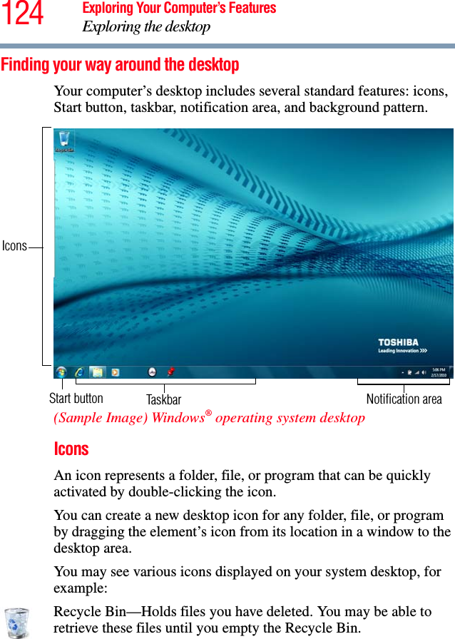 124 Exploring Your Computer’s FeaturesExploring the desktopFinding your way around the desktopYour computer’s desktop includes several standard features: icons, Start button, taskbar, notification area, and background pattern.(Sample Image) Windows® operating system desktopIconsAn icon represents a folder, file, or program that can be quickly activated by double-clicking the icon.You can create a new desktop icon for any folder, file, or program by dragging the element’s icon from its location in a window to the desktop area.You may see various icons displayed on your system desktop, for example:Recycle Bin—Holds files you have deleted. You may be able to retrieve these files until you empty the Recycle Bin.Start button TaskbarIconsNotification area