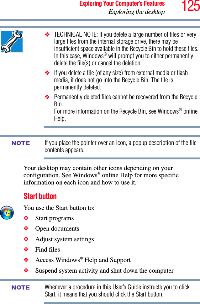 125Exploring Your Computer’s FeaturesExploring the desktop❖TECHNICAL NOTE: If you delete a large number of files or very large files from the internal storage drive, there may be insufficient space available in the Recycle Bin to hold these files. In this case, Windows® will prompt you to either permanently delete the file(s) or cancel the deletion.❖If you delete a file (of any size) from external media or flash media, it does not go into the Recycle Bin. The file is permanently deleted.❖Permanently deleted files cannot be recovered from the Recycle Bin. For more information on the Recycle Bin, see Windows® online Help.If you place the pointer over an icon, a popup description of the file contents appears.Your desktop may contain other icons depending on your configuration. See Windows® online Help for more specific information on each icon and how to use it.Start buttonYou use the Start button to: ❖Start programs ❖Open documents ❖Adjust system settings ❖Find files ❖Access Windows® Help and Support❖Suspend system activity and shut down the computer Whenever a procedure in this User’s Guide instructs you to click Start, it means that you should click the Start button.NOTENOTE