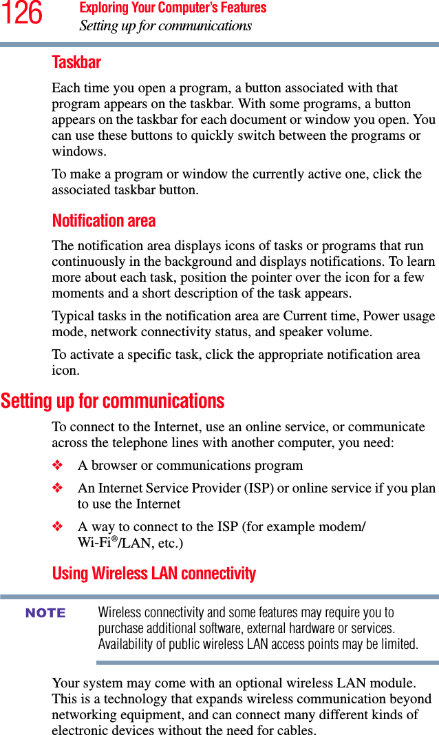 126 Exploring Your Computer’s FeaturesSetting up for communicationsTaskbarEach time you open a program, a button associated with that program appears on the taskbar. With some programs, a button appears on the taskbar for each document or window you open. You can use these buttons to quickly switch between the programs or windows.To make a program or window the currently active one, click the associated taskbar button.Notification areaThe notification area displays icons of tasks or programs that run continuously in the background and displays notifications. To learn more about each task, position the pointer over the icon for a few moments and a short description of the task appears.Typical tasks in the notification area are Current time, Power usage mode, network connectivity status, and speaker volume.To activate a specific task, click the appropriate notification area icon.Setting up for communicationsTo connect to the Internet, use an online service, or communicate across the telephone lines with another computer, you need:❖A browser or communications program ❖An Internet Service Provider (ISP) or online service if you plan to use the Internet ❖A way to connect to the ISP (for example modem/Wi-Fi®/LAN, etc.) Using Wireless LAN connectivityWireless connectivity and some features may require you to purchase additional software, external hardware or services. Availability of public wireless LAN access points may be limited.Your system may come with an optional wireless LAN module. This is a technology that expands wireless communication beyond networking equipment, and can connect many different kinds of electronic devices without the need for cables.NOTE