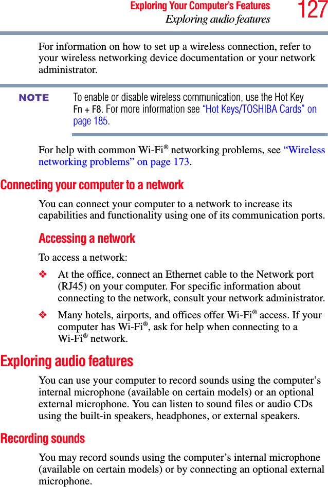 127Exploring Your Computer’s FeaturesExploring audio featuresFor information on how to set up a wireless connection, refer to your wireless networking device documentation or your network administrator.To enable or disable wireless communication, use the Hot Key Fn + F8. For more information see “Hot Keys/TOSHIBA Cards” on page 185.For help with common Wi-Fi® networking problems, see “Wireless networking problems” on page 173.Connecting your computer to a networkYou can connect your computer to a network to increase its capabilities and functionality using one of its communication ports. Accessing a networkTo access a network:❖At the office, connect an Ethernet cable to the Network port (RJ45) on your computer. For specific information about connecting to the network, consult your network administrator. ❖Many hotels, airports, and offices offer Wi-Fi® access. If your computer has Wi-Fi®, ask for help when connecting to a Wi-Fi® network.Exploring audio featuresYou can use your computer to record sounds using the computer’s internal microphone (available on certain models) or an optional external microphone. You can listen to sound files or audio CDs using the built-in speakers, headphones, or external speakers.Recording soundsYou may record sounds using the computer’s internal microphone (available on certain models) or by connecting an optional external microphone.NOTE