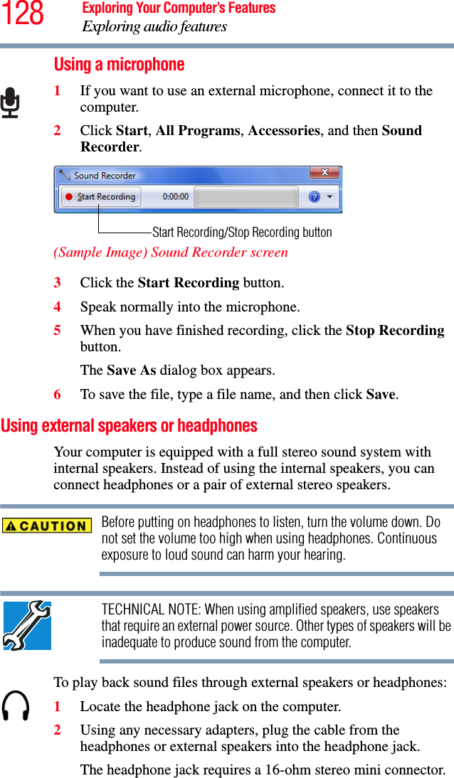 128 Exploring Your Computer’s FeaturesExploring audio featuresUsing a microphone1If you want to use an external microphone, connect it to the computer.2Click Start, All Programs, Accessories, and then Sound Recorder.(Sample Image) Sound Recorder screen3Click the Start Recording button.4Speak normally into the microphone. 5When you have finished recording, click the Stop Recording button.The Save As dialog box appears.6To save the file, type a file name, and then click Save.Using external speakers or headphonesYour computer is equipped with a full stereo sound system with internal speakers. Instead of using the internal speakers, you can connect headphones or a pair of external stereo speakers.Before putting on headphones to listen, turn the volume down. Do not set the volume too high when using headphones. Continuous exposure to loud sound can harm your hearing.TECHNICAL NOTE: When using amplified speakers, use speakers that require an external power source. Other types of speakers will be inadequate to produce sound from the computer.To play back sound files through external speakers or headphones:1Locate the headphone jack on the computer.2Using any necessary adapters, plug the cable from the headphones or external speakers into the headphone jack. The headphone jack requires a 16-ohm stereo mini connector.Start Recording/Stop Recording button