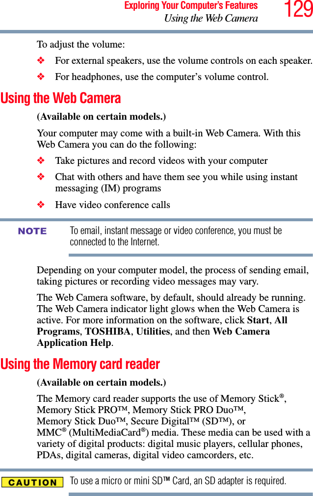 129Exploring Your Computer’s FeaturesUsing the Web CameraTo adjust the volume:❖For external speakers, use the volume controls on each speaker.❖For headphones, use the computer’s volume control.Using the Web Camera(Available on certain models.)Your computer may come with a built-in Web Camera. With this Web Camera you can do the following:❖Take pictures and record videos with your computer❖Chat with others and have them see you while using instant messaging (IM) programs❖Have video conference callsTo email, instant message or video conference, you must be connected to the Internet.Depending on your computer model, the process of sending email, taking pictures or recording video messages may vary. The Web Camera software, by default, should already be running. The Web Camera indicator light glows when the Web Camera is active. For more information on the software, click Start, All Programs, TOSHIBA, Utilities, and then Web Camera Application Help.Using the Memory card reader(Available on certain models.)The Memory card reader supports the use of Memory Stick®, Memory Stick PRO™, Memory Stick PRO Duo™, Memory Stick Duo™, Secure Digital™ (SD™), or MMC® (MultiMediaCard®) media. These media can be used with a variety of digital products: digital music players, cellular phones, PDAs, digital cameras, digital video camcorders, etc.To use a micro or mini SD™ Card, an SD adapter is required.NOTE