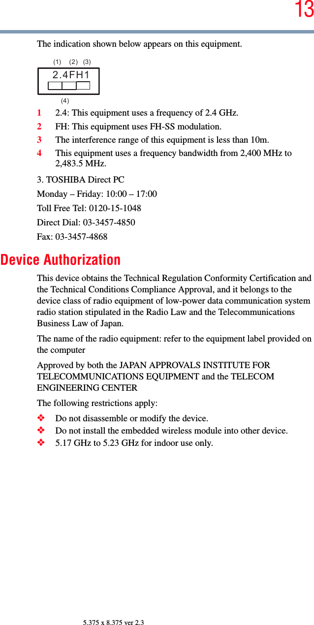 135.375 x 8.375 ver 2.3The indication shown below appears on this equipment.12.4: This equipment uses a frequency of 2.4 GHz.2FH: This equipment uses FH-SS modulation.3The interference range of this equipment is less than 10m.4This equipment uses a frequency bandwidth from 2,400 MHz to 2,483.5 MHz.3. TOSHIBA Direct PCMonday – Friday: 10:00 – 17:00Toll Free Tel: 0120-15-1048Direct Dial: 03-3457-4850Fax: 03-3457-4868Device AuthorizationThis device obtains the Technical Regulation Conformity Certification and the Technical Conditions Compliance Approval, and it belongs to the device class of radio equipment of low-power data communication system radio station stipulated in the Radio Law and the Telecommunications Business Law of Japan.The name of the radio equipment: refer to the equipment label provided on the computerApproved by both the JAPAN APPROVALS INSTITUTE FOR TELECOMMUNICATIONS EQUIPMENT and the TELECOM ENGINEERING CENTERThe following restrictions apply:❖Do not disassemble or modify the device.❖Do not install the embedded wireless module into other device.❖5.17 GHz to 5.23 GHz for indoor use only.2.4FH1(1) (2) (3)  (4)