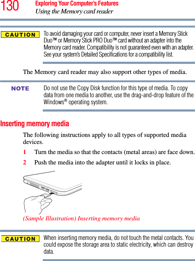 130 Exploring Your Computer’s FeaturesUsing the Memory card readerTo avoid damaging your card or computer, never insert a Memory Stick Duo™ or Memory Stick PRO Duo™ card without an adapter into the Memory card reader. Compatibility is not guaranteed even with an adapter. See your system’s Detailed Specifications for a compatibility list.The Memory card reader may also support other types of media.Do not use the Copy Disk function for this type of media. To copy data from one media to another, use the drag-and-drop feature of the Windows® operating system.Inserting memory mediaThe following instructions apply to all types of supported media devices.1Turn the media so that the contacts (metal areas) are face down.2Push the media into the adapter until it locks in place.(Sample Illustration) Inserting memory mediaWhen inserting memory media, do not touch the metal contacts. You could expose the storage area to static electricity, which can destroy data.NOTE