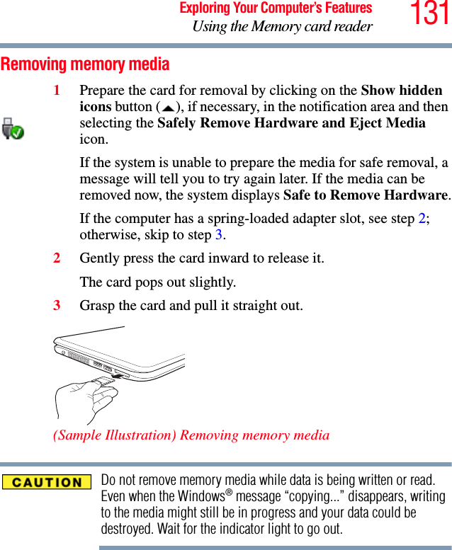 131Exploring Your Computer’s FeaturesUsing the Memory card readerRemoving memory media1Prepare the card for removal by clicking on the Show hidden icons button ( ), if necessary, in the notification area and then selecting the Safely Remove Hardware and Eject Media icon.If the system is unable to prepare the media for safe removal, a message will tell you to try again later. If the media can be removed now, the system displays Safe to Remove Hardware.If the computer has a spring-loaded adapter slot, see step 2; otherwise, skip to step 3.2Gently press the card inward to release it.The card pops out slightly.3Grasp the card and pull it straight out.(Sample Illustration) Removing memory mediaDo not remove memory media while data is being written or read. Even when the Windows® message “copying...” disappears, writing to the media might still be in progress and your data could be destroyed. Wait for the indicator light to go out.