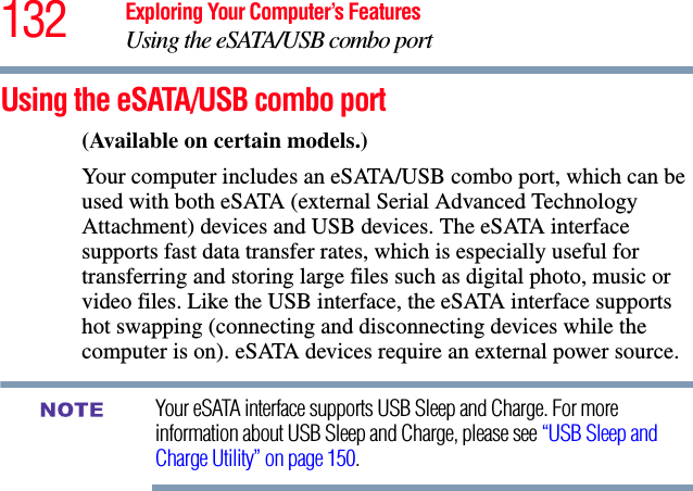 132 Exploring Your Computer’s FeaturesUsing the eSATA/USB combo portUsing the eSATA/USB combo port(Available on certain models.)Your computer includes an eSATA/USB combo port, which can be used with both eSATA (external Serial Advanced Technology Attachment) devices and USB devices. The eSATA interface supports fast data transfer rates, which is especially useful for transferring and storing large files such as digital photo, music or video files. Like the USB interface, the eSATA interface supports hot swapping (connecting and disconnecting devices while the computer is on). eSATA devices require an external power source.Your eSATA interface supports USB Sleep and Charge. For more information about USB Sleep and Charge, please see “USB Sleep and Charge Utility” on page 150.NOTE