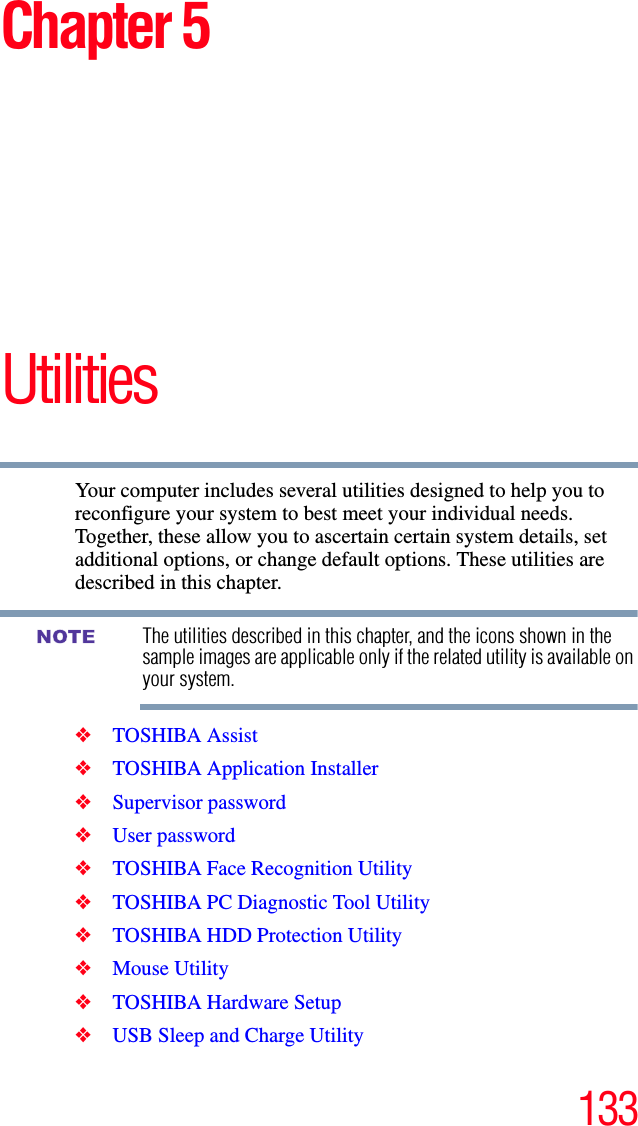 133Chapter 5UtilitiesYour computer includes several utilities designed to help you to reconfigure your system to best meet your individual needs. Together, these allow you to ascertain certain system details, set additional options, or change default options. These utilities are described in this chapter.The utilities described in this chapter, and the icons shown in the sample images are applicable only if the related utility is available on your system.❖TOSHIBA Assist❖TOSHIBA Application Installer❖Supervisor password❖User password❖TOSHIBA Face Recognition Utility❖TOSHIBA PC Diagnostic Tool Utility❖TOSHIBA HDD Protection Utility❖Mouse Utility❖TOSHIBA Hardware Setup❖USB Sleep and Charge UtilityNOTE